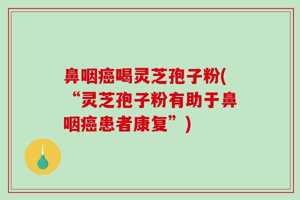 鼻咽喝灵芝孢子粉(“灵芝孢子粉有助于鼻咽患者康复”) 鼻咽喝灵芝孢子粉(“灵芝孢子粉有助于鼻咽患者康复”)