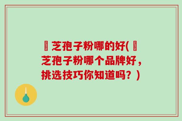 靈芝孢子粉哪的好(靈芝孢子粉哪个品牌好，挑选技巧你知道吗？)