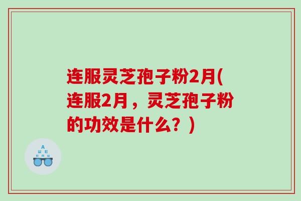连服灵芝孢子粉2月(连服2月，灵芝孢子粉的功效是什么？)