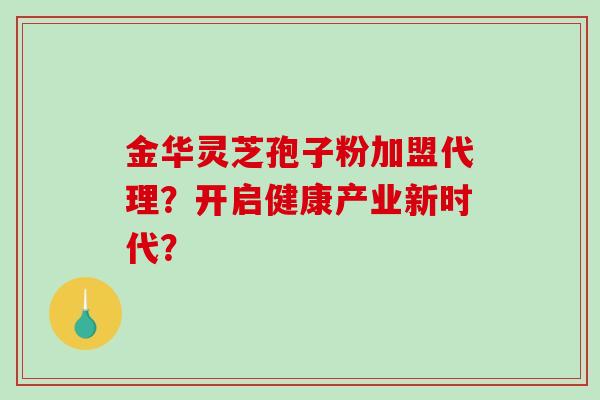 金华灵芝孢子粉加盟代理？开启健康产业新时代？