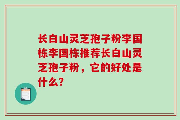 长白山灵芝孢子粉李国栋李国栋推荐长白山灵芝孢子粉，它的好处是什么？