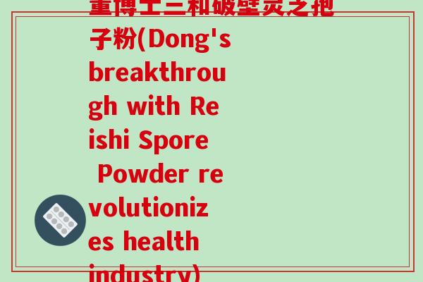 董博士三和破壁灵芝孢子粉(Dong's breakthrough with Reishi Spore Powder revolutionizes health industry) 董博士三和破壁灵芝孢子粉(Dong's breakthrough with Reishi Spore Powder revolutionizes health industry)
