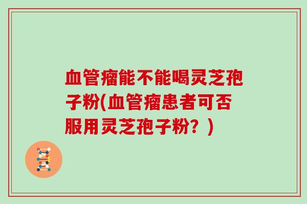 瘤能不能喝灵芝孢子粉(瘤患者可否服用灵芝孢子粉？)