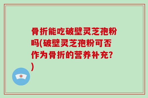 骨折能吃破壁灵芝孢粉吗(破壁灵芝孢粉可否作为骨折的营养补充？)