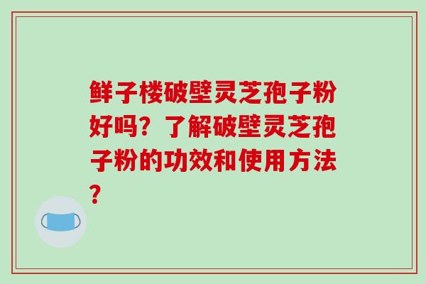 鲜子楼破壁灵芝孢子粉好吗？了解破壁灵芝孢子粉的功效和使用方法？