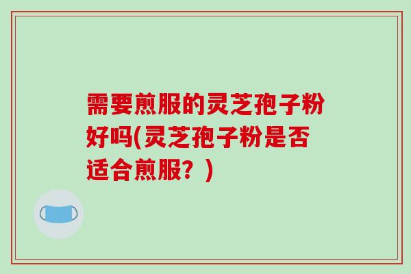需要煎服的灵芝孢子粉好吗(灵芝孢子粉是否适合煎服?) 需要煎服的灵芝孢子粉好吗(灵芝孢子粉是否适合煎服?)