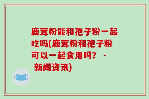 鹿茸粉能和孢子粉一起吃吗(鹿茸粉和孢子粉可以一起食用吗？ - 新闻资讯)