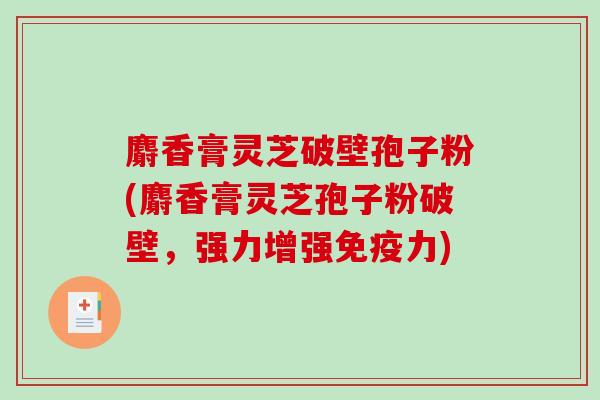 麝香膏灵芝破壁孢子粉(麝香膏灵芝孢子粉破壁,强力增强免疫力) 麝香膏灵芝破壁孢子粉(麝香膏灵芝孢子粉破壁,强力增强免疫力)