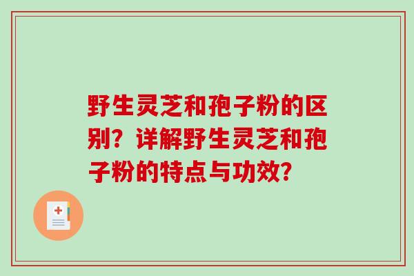 野生灵芝和孢子粉的区别?详解野生灵芝和孢子粉的特点与功效? 野生灵芝和孢子粉的区别?详解野生灵芝和孢子粉的特点与功效?