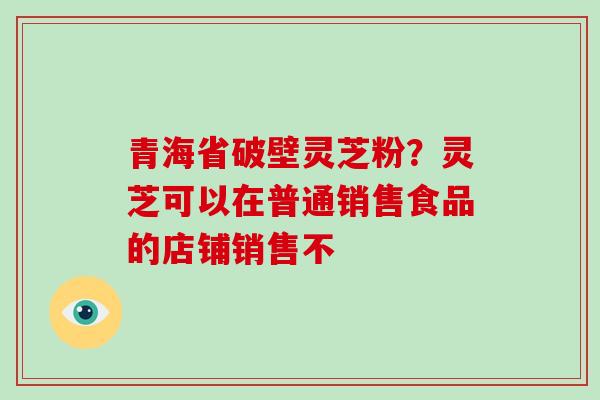 青海省破壁灵芝粉?灵芝可以在普通销售食品的店铺销售不 青海省破壁灵芝粉?灵芝可以在普通销售食品的店铺销售不