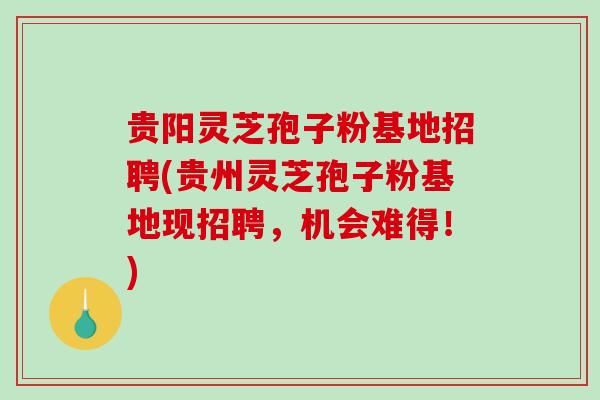 贵阳灵芝孢子粉基地招聘(贵州灵芝孢子粉基地现招聘，机会难得！)