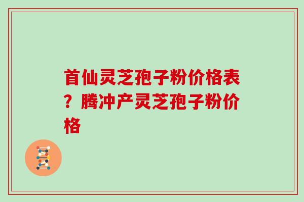 首仙灵芝孢子粉价格表?腾冲产灵芝孢子粉价格 首仙灵芝孢子粉价格表?腾冲产灵芝孢子粉价格