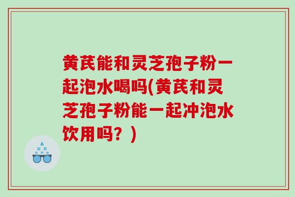 黄芪能和灵芝孢子粉一起泡水喝吗(黄芪和灵芝孢子粉能一起冲泡水饮用吗?) 黄芪能和灵芝孢子粉一起泡水喝吗(黄芪和灵芝孢子粉能一起冲泡水饮用吗?)