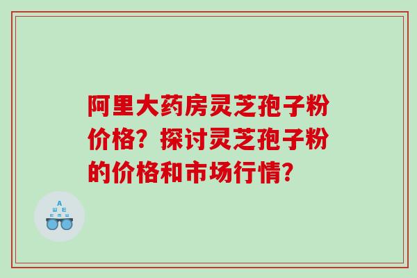阿里大药房灵芝孢子粉价格？探讨灵芝孢子粉的价格和市场行情？