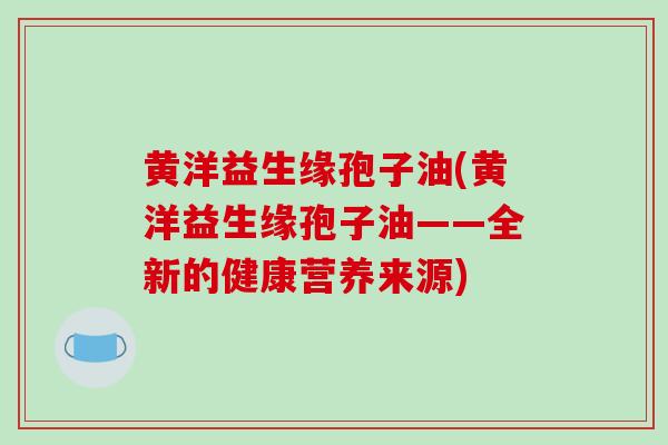 黄洋益生缘孢子油(黄洋益生缘孢子油——全新的健康营养来源) 黄洋益生缘孢子油(黄洋益生缘孢子油——全新的健康营养来源)
