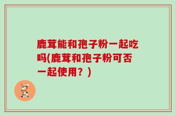 鹿茸能和孢子粉一起吃吗(鹿茸和孢子粉可否一起使用？)