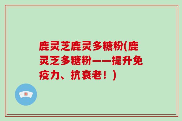 鹿灵芝鹿灵多糖粉(鹿灵芝多糖粉——提升免疫力、抗！)