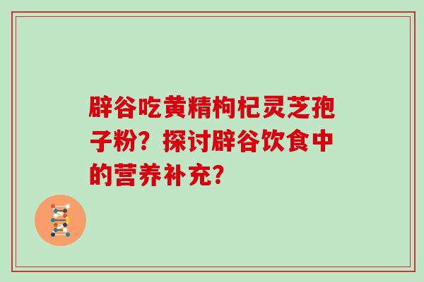 辟谷吃黄精枸杞灵芝孢子粉？探讨辟谷饮食中的营养补充？