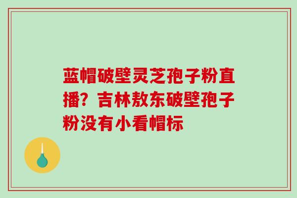 蓝帽破壁灵芝孢子粉直播?吉林敖东破壁孢子粉没有小看帽标 蓝帽破壁灵芝孢子粉直播?吉林敖东破壁孢子粉没有小看帽标