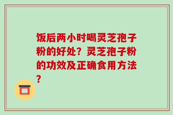 饭后两小时喝灵芝孢子粉的好处？灵芝孢子粉的功效及正确食用方法？