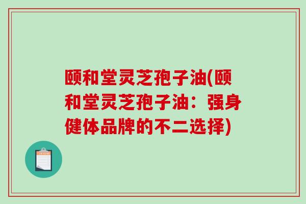 颐和堂灵芝孢子油(颐和堂灵芝孢子油:强身健体品牌的不二选择) 颐和堂灵芝孢子油(颐和堂灵芝孢子油:强身健体品牌的不二选择)