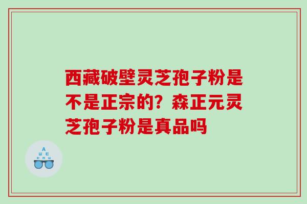 西藏破壁灵芝孢子粉是不是正宗的？森正元灵芝孢子粉是真品吗