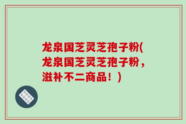 龙泉国芝灵芝孢子粉(龙泉国芝灵芝孢子粉，滋补不二商品！)
