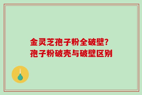 金灵芝孢子粉全破壁?孢子粉破壳与破壁区别 金灵芝孢子粉全破壁?孢子粉破壳与破壁区别