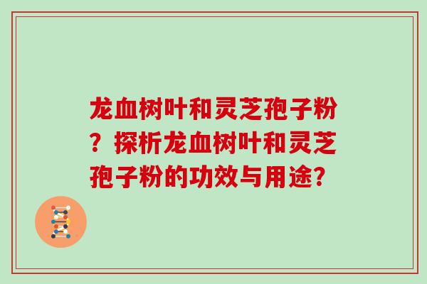 龙树叶和灵芝孢子粉?探析龙树叶和灵芝孢子粉的功效与用途? 龙树叶和灵芝孢子粉?探析龙树叶和灵芝孢子粉的功效与用途?