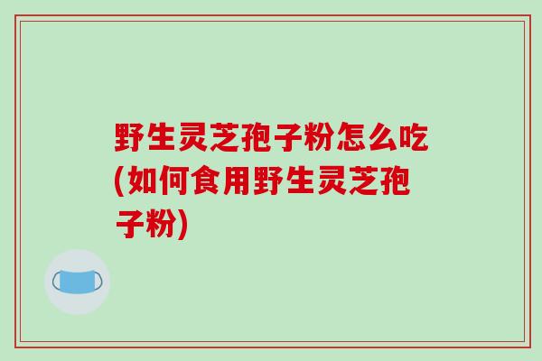 野生灵芝孢子粉怎么吃(如何食用野生灵芝孢子粉)
