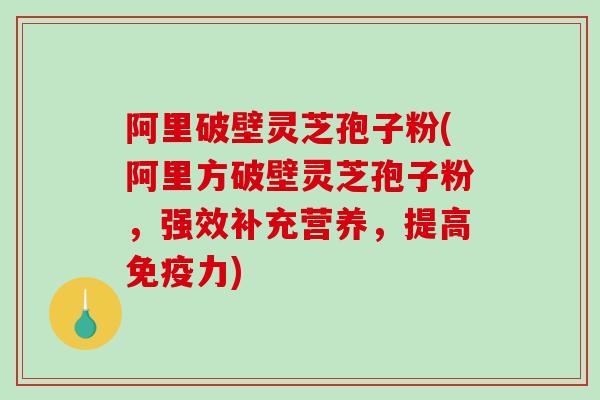 阿里破壁灵芝孢子粉(阿里方破壁灵芝孢子粉，强效补充营养，提高免疫力)