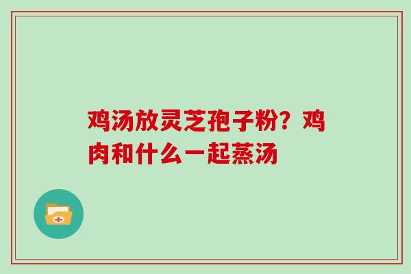 鸡汤放灵芝孢子粉?鸡肉和什么一起蒸汤 鸡汤放灵芝孢子粉?鸡肉和什么一起蒸汤
