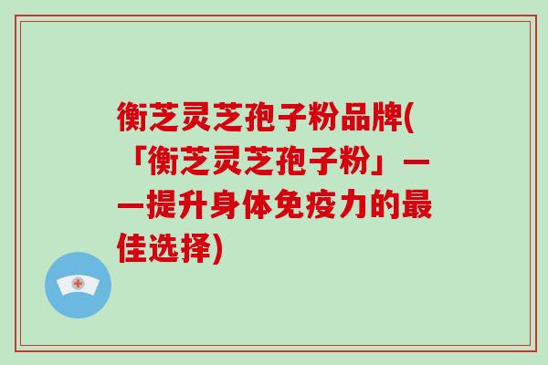 衡芝灵芝孢子粉品牌(「衡芝灵芝孢子粉」——提升身体免疫力的佳选择)