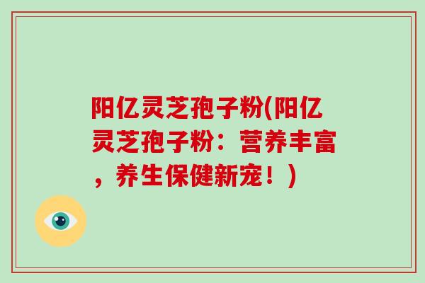 阳亿灵芝孢子粉(阳亿灵芝孢子粉：营养丰富，养生保健新宠！)