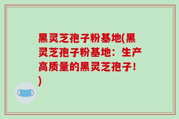 黑灵芝孢子粉基地(黑灵芝孢子粉基地：生产高质量的黑灵芝孢子！)
