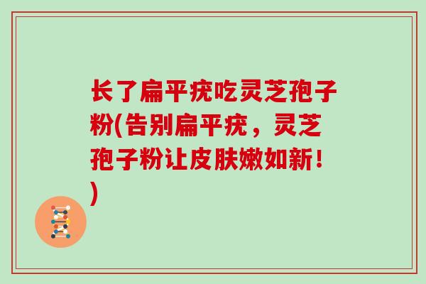 长了扁平疣吃灵芝孢子粉(告别扁平疣,灵芝孢子粉让嫩如新!) 长了扁平疣吃灵芝孢子粉(告别扁平疣,灵芝孢子粉让嫩如新!)