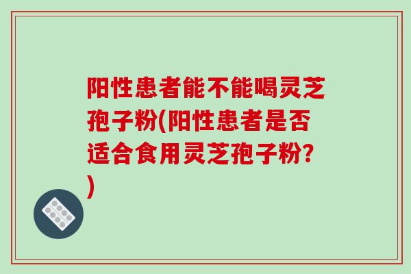阳性患者能不能喝灵芝孢子粉(阳性患者是否适合食用灵芝孢子粉?) 阳性患者能不能喝灵芝孢子粉(阳性患者是否适合食用灵芝孢子粉?)