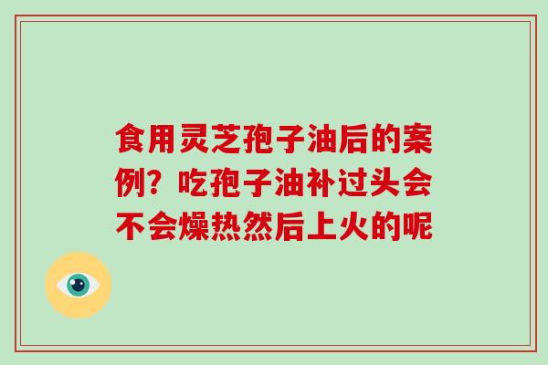 食用灵芝孢子油后的案例？吃孢子油补过头会不会燥热然后上火的呢