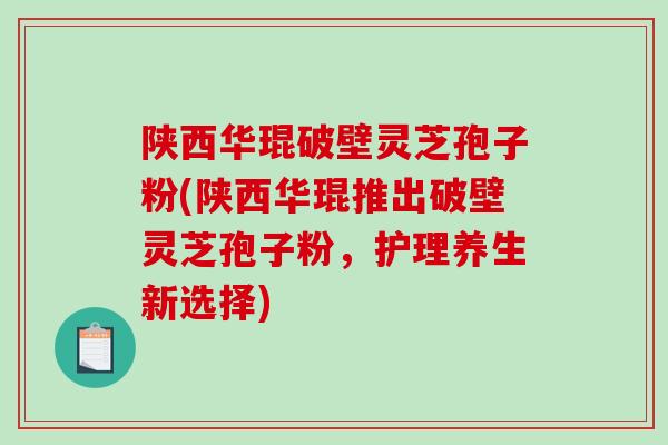 陕西华琨破壁灵芝孢子粉(陕西华琨推出破壁灵芝孢子粉，护理养生新选择)