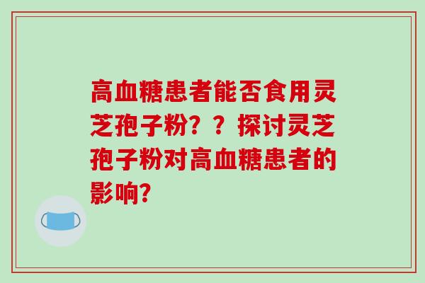高患者能否食用灵芝孢子粉??探讨灵芝孢子粉对高患者的影响? 高患者能否食用灵芝孢子粉??探讨灵芝孢子粉对高患者的影响?