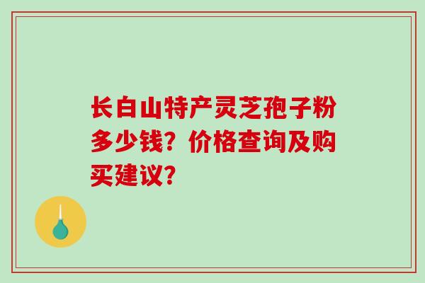 长白山特产灵芝孢子粉多少钱？价格查询及购买建议？