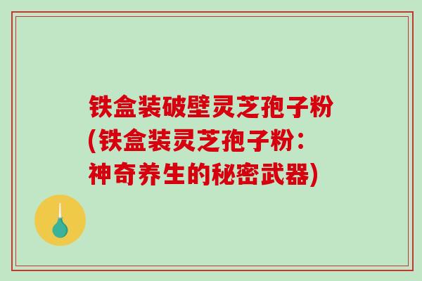 铁盒装破壁灵芝孢子粉(铁盒装灵芝孢子粉：神奇养生的秘密武器)