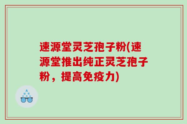速源堂灵芝孢子粉(速源堂推出纯正灵芝孢子粉，提高免疫力)
