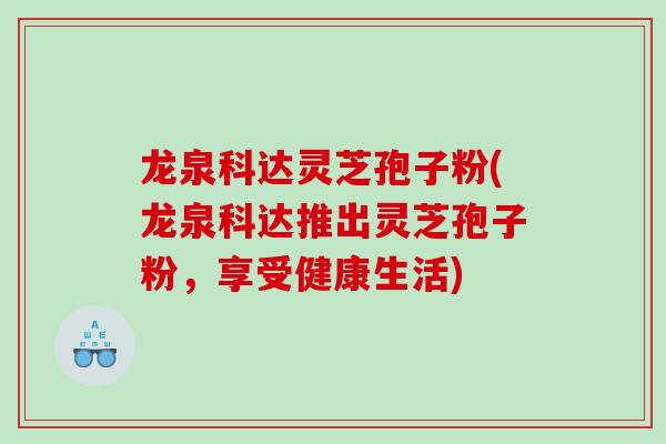 龙泉科达灵芝孢子粉(龙泉科达推出灵芝孢子粉，享受健康生活)