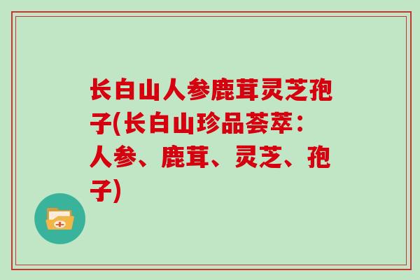 长白山人参鹿茸灵芝孢子(长白山珍品荟萃:人参、鹿茸、灵芝、孢子) 长白山人参鹿茸灵芝孢子(长白山珍品荟萃:人参、鹿茸、灵芝、孢子)