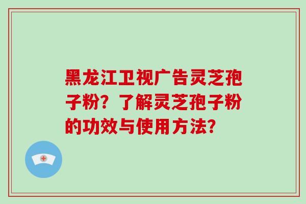 黑龙江卫视广告灵芝孢子粉？了解灵芝孢子粉的功效与使用方法？