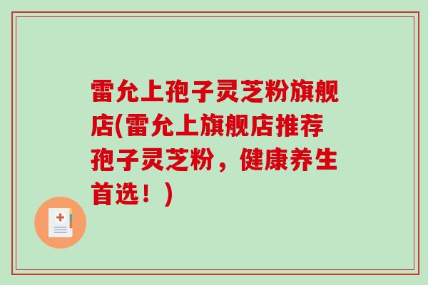 雷允上孢子灵芝粉旗舰店(雷允上旗舰店推荐孢子灵芝粉,健康养生首选!) 雷允上孢子灵芝粉旗舰店(雷允上旗舰店推荐孢子灵芝粉,健康养生首选!)