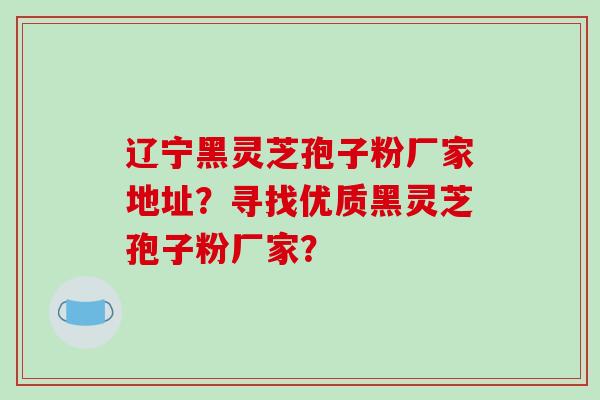 辽宁黑灵芝孢子粉厂家地址？寻找优质黑灵芝孢子粉厂家？