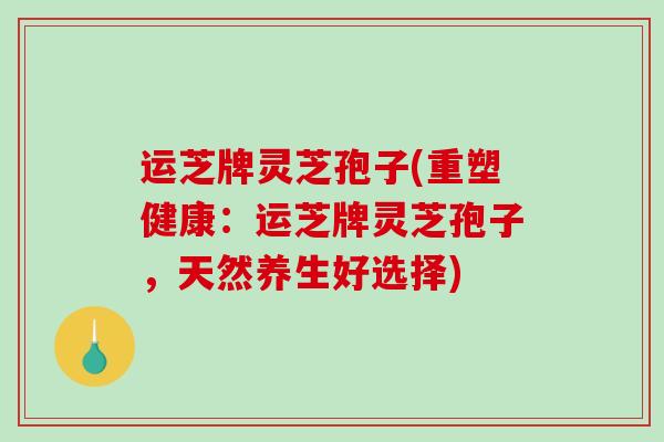 运芝牌灵芝孢子(重塑健康:运芝牌灵芝孢子,天然养生好选择) 运芝牌灵芝孢子(重塑健康:运芝牌灵芝孢子,天然养生好选择)