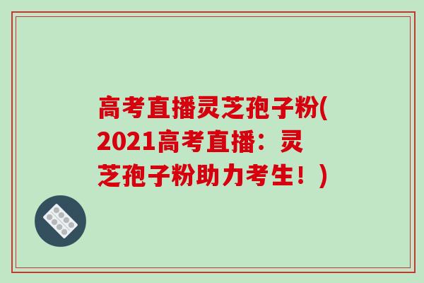 高考直播灵芝孢子粉(2021高考直播：灵芝孢子粉助力考生！)